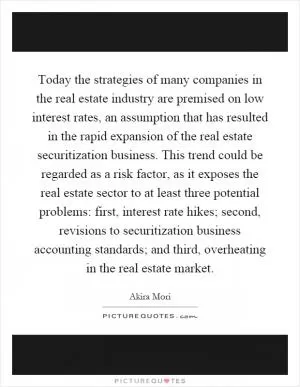 Today the strategies of many companies in the real estate industry are premised on low interest rates, an assumption that has resulted in the rapid expansion of the real estate securitization business. This trend could be regarded as a risk factor, as it exposes the real estate sector to at least three potential problems: first, interest rate hikes; second, revisions to securitization business accounting standards; and third, overheating in the real estate market Picture Quote #1