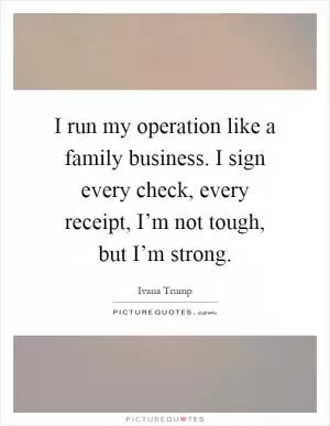 I run my operation like a family business. I sign every check, every receipt, I’m not tough, but I’m strong Picture Quote #1