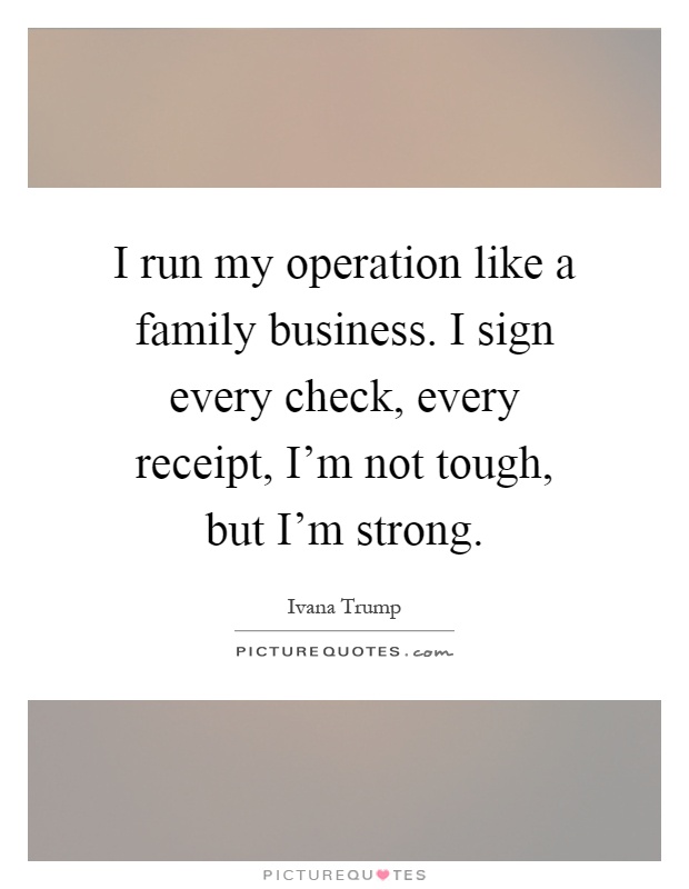 I run my operation like a family business. I sign every check, every receipt, I'm not tough, but I'm strong Picture Quote #1