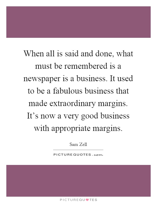 When all is said and done, what must be remembered is a newspaper is a business. It used to be a fabulous business that made extraordinary margins. It's now a very good business with appropriate margins Picture Quote #1
