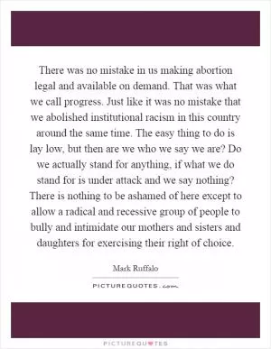 There was no mistake in us making abortion legal and available on demand. That was what we call progress. Just like it was no mistake that we abolished institutional racism in this country around the same time. The easy thing to do is lay low, but then are we who we say we are? Do we actually stand for anything, if what we do stand for is under attack and we say nothing? There is nothing to be ashamed of here except to allow a radical and recessive group of people to bully and intimidate our mothers and sisters and daughters for exercising their right of choice Picture Quote #1