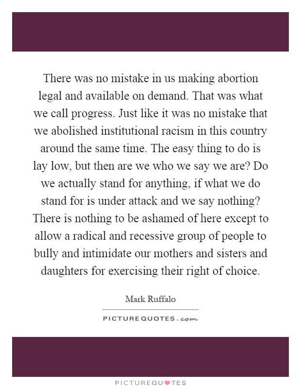 There was no mistake in us making abortion legal and available on demand. That was what we call progress. Just like it was no mistake that we abolished institutional racism in this country around the same time. The easy thing to do is lay low, but then are we who we say we are? Do we actually stand for anything, if what we do stand for is under attack and we say nothing? There is nothing to be ashamed of here except to allow a radical and recessive group of people to bully and intimidate our mothers and sisters and daughters for exercising their right of choice Picture Quote #1