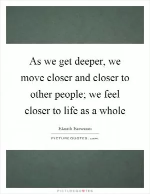 As we get deeper, we move closer and closer to other people; we feel closer to life as a whole Picture Quote #1