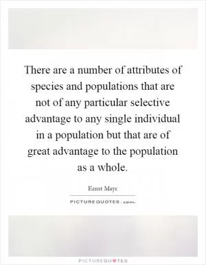 There are a number of attributes of species and populations that are not of any particular selective advantage to any single individual in a population but that are of great advantage to the population as a whole Picture Quote #1