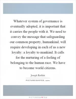 Whatever system of governance is eventually adopted, it is important that it carries the people with it. We need to convey the message that safeguarding our common property, humankind, will require developing in each of us a new loyalty: a loyalty to mankind. It calls for the nurturing of a feeling of belonging to the human race. We have to become world citizens Picture Quote #1