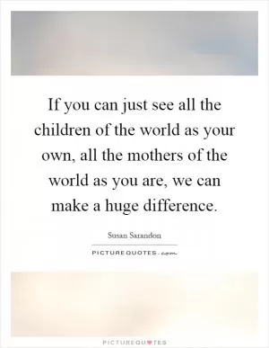 If you can just see all the children of the world as your own, all the mothers of the world as you are, we can make a huge difference Picture Quote #1