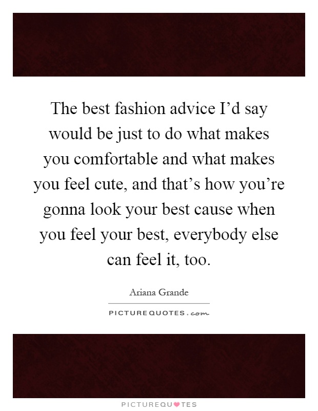 The best fashion advice I'd say would be just to do what makes you comfortable and what makes you feel cute, and that's how you're gonna look your best cause when you feel your best, everybody else can feel it, too Picture Quote #1