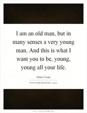 I am an old man, but in many senses a very young man. And this is what I want you to be, young, young all your life Picture Quote #1