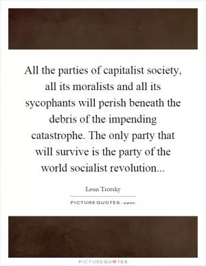 All the parties of capitalist society, all its moralists and all its sycophants will perish beneath the debris of the impending catastrophe. The only party that will survive is the party of the world socialist revolution Picture Quote #1