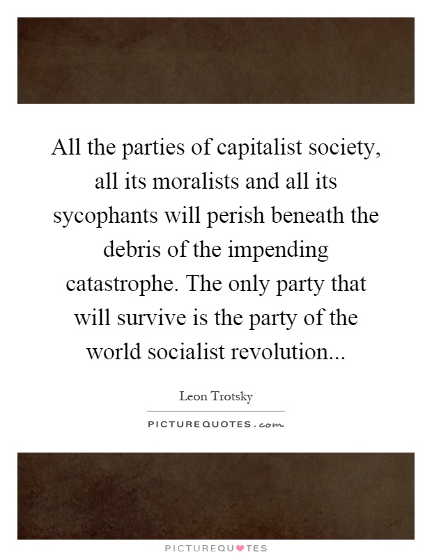 All the parties of capitalist society, all its moralists and all its sycophants will perish beneath the debris of the impending catastrophe. The only party that will survive is the party of the world socialist revolution Picture Quote #1