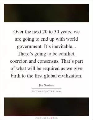 Over the next 20 to 30 years, we are going to end up with world government. It’s inevitable... There’s going to be conflict, coercion and consensus. That’s part of what will be required as we give birth to the first global civilization Picture Quote #1