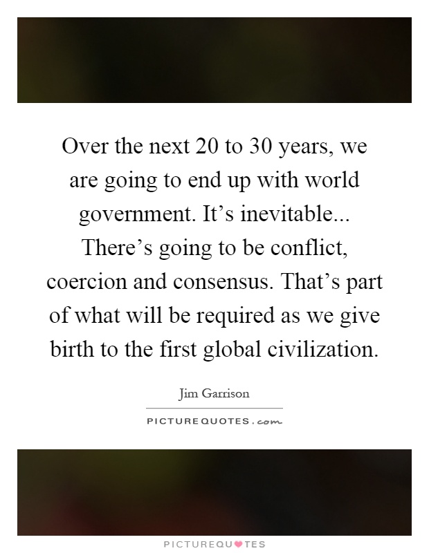 Over the next 20 to 30 years, we are going to end up with world government. It's inevitable... There's going to be conflict, coercion and consensus. That's part of what will be required as we give birth to the first global civilization Picture Quote #1