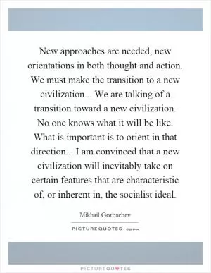 New approaches are needed, new orientations in both thought and action. We must make the transition to a new civilization... We are talking of a transition toward a new civilization. No one knows what it will be like. What is important is to orient in that direction... I am convinced that a new civilization will inevitably take on certain features that are characteristic of, or inherent in, the socialist ideal Picture Quote #1
