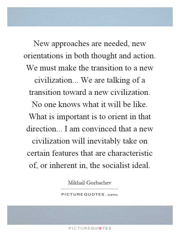 New approaches are needed, new orientations in both thought and action. We must make the transition to a new civilization... We are talking of a transition toward a new civilization. No one knows what it will be like. What is important is to orient in that direction... I am convinced that a new civilization will inevitably take on certain features that are characteristic of, or inherent in, the socialist ideal Picture Quote #1