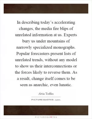 In describing today’s accelerating changes, the media fire blips of unrelated information at us. Experts bury us under mountains of narrowly specialized monographs. Popular forecasters present lists of unrelated trends, without any model to show us their interconnections or the forces likely to reverse them. As a result, change itself comes to be seen as anarchic, even lunatic Picture Quote #1