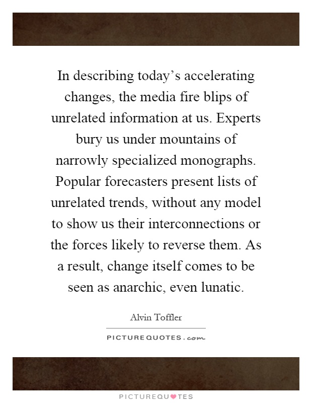 In describing today's accelerating changes, the media fire blips of unrelated information at us. Experts bury us under mountains of narrowly specialized monographs. Popular forecasters present lists of unrelated trends, without any model to show us their interconnections or the forces likely to reverse them. As a result, change itself comes to be seen as anarchic, even lunatic Picture Quote #1