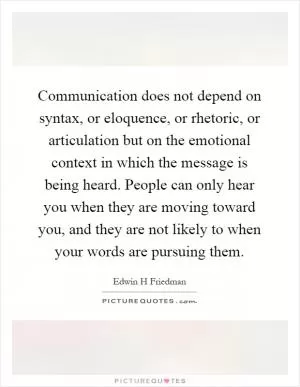Communication does not depend on syntax, or eloquence, or rhetoric, or articulation but on the emotional context in which the message is being heard. People can only hear you when they are moving toward you, and they are not likely to when your words are pursuing them Picture Quote #1
