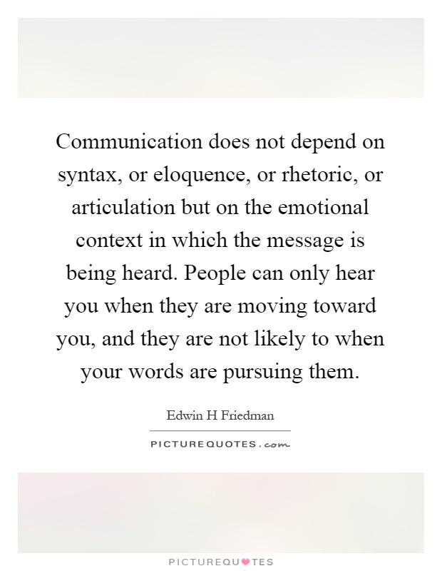 Communication does not depend on syntax, or eloquence, or rhetoric, or articulation but on the emotional context in which the message is being heard. People can only hear you when they are moving toward you, and they are not likely to when your words are pursuing them Picture Quote #1