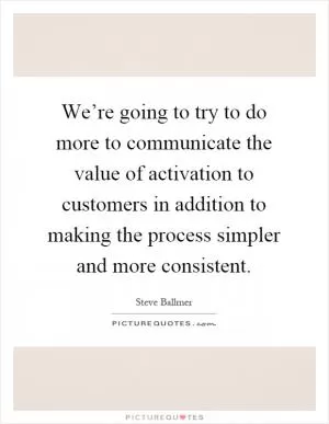We’re going to try to do more to communicate the value of activation to customers in addition to making the process simpler and more consistent Picture Quote #1