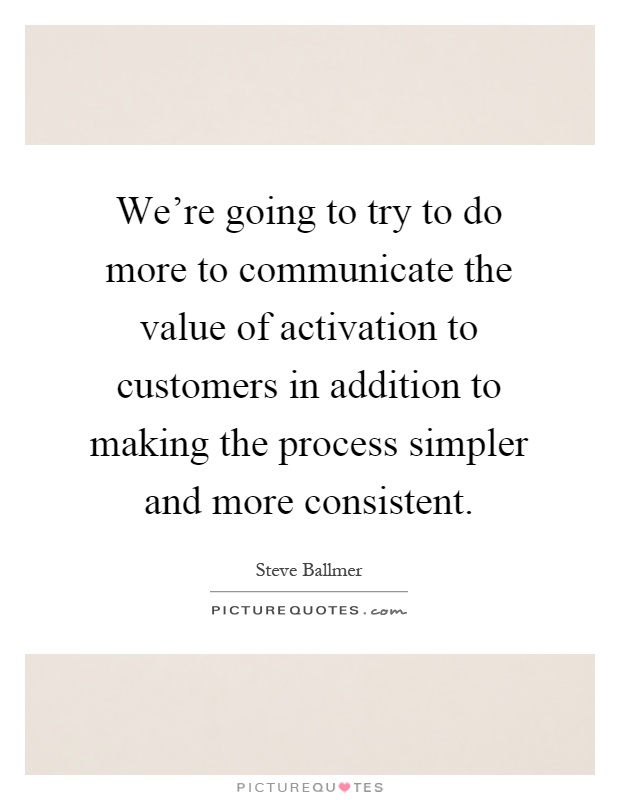 We're going to try to do more to communicate the value of activation to customers in addition to making the process simpler and more consistent Picture Quote #1