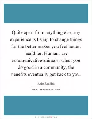 Quite apart from anything else, my experience is trying to change things for the better makes you feel better, healthier. Humans are communicative animals: when you do good in a community, the benefits eventually get back to you Picture Quote #1
