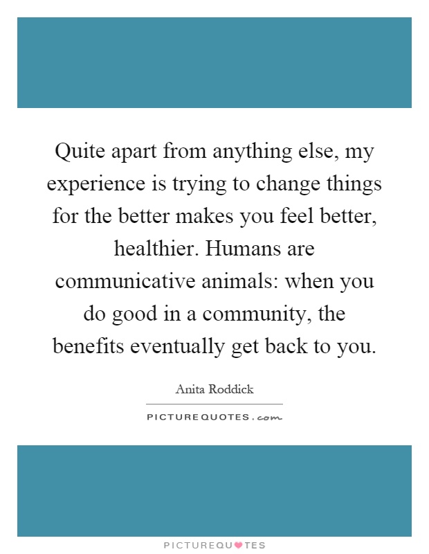 Quite apart from anything else, my experience is trying to change things for the better makes you feel better, healthier. Humans are communicative animals: when you do good in a community, the benefits eventually get back to you Picture Quote #1