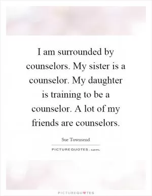 I am surrounded by counselors. My sister is a counselor. My daughter is training to be a counselor. A lot of my friends are counselors Picture Quote #1