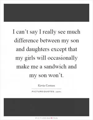 I can’t say I really see much difference between my son and daughters except that my girls will occasionally make me a sandwich and my son won’t Picture Quote #1