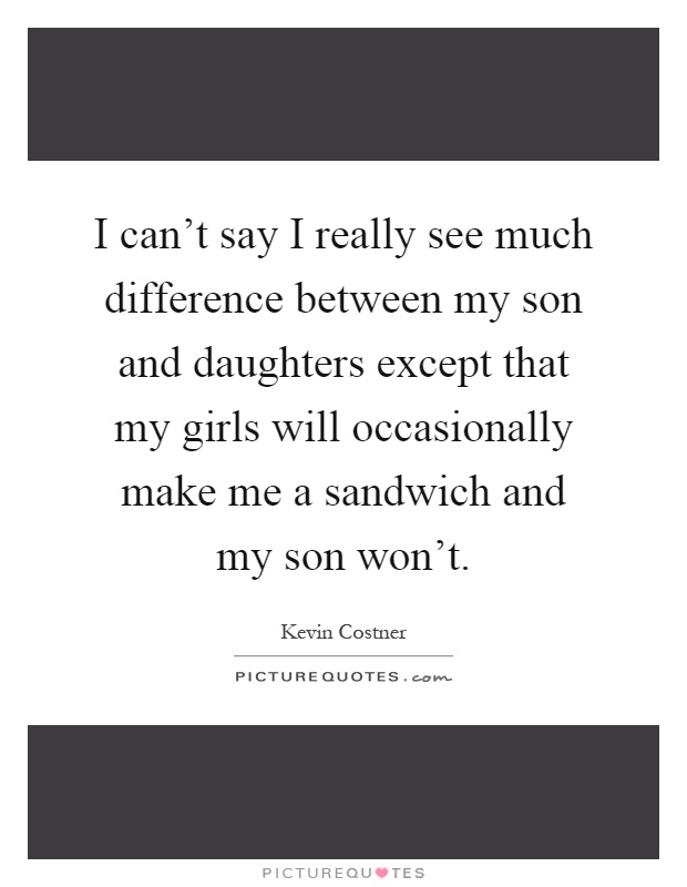I can't say I really see much difference between my son and daughters except that my girls will occasionally make me a sandwich and my son won't Picture Quote #1