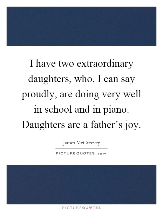 I have two extraordinary daughters, who, I can say proudly, are doing very well in school and in piano. Daughters are a father's joy Picture Quote #1