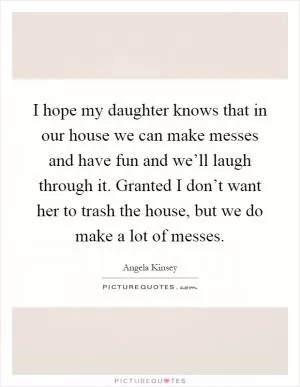 I hope my daughter knows that in our house we can make messes and have fun and we’ll laugh through it. Granted I don’t want her to trash the house, but we do make a lot of messes Picture Quote #1