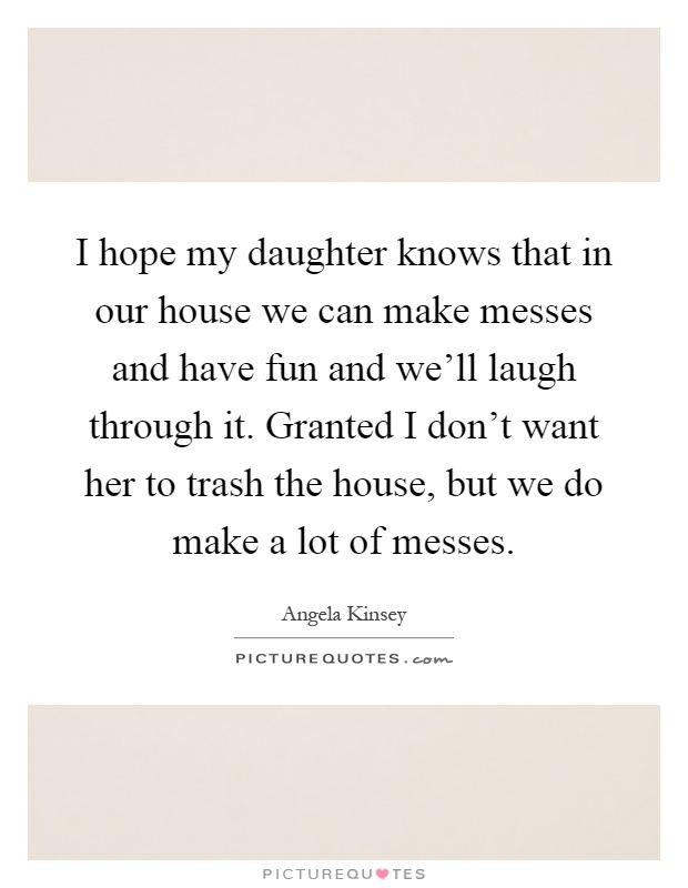 I hope my daughter knows that in our house we can make messes and have fun and we'll laugh through it. Granted I don't want her to trash the house, but we do make a lot of messes Picture Quote #1