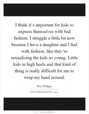 I think it’s important for kids to express themselves with bad fashion. I struggle a little bit now because I have a daughter and I feel with fashion, like they’re sexualizing the kids so young. Little kids in high heels and that kind of thing is really difficult for me to wrap my head around Picture Quote #1