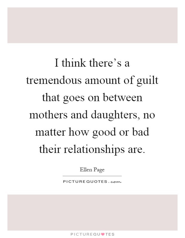 I think there's a tremendous amount of guilt that goes on between mothers and daughters, no matter how good or bad their relationships are Picture Quote #1