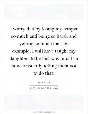 I worry that by losing my temper so much and being so harsh and yelling so much that, by example, I will have taught my daughters to be that way, and I’m now constantly telling them not to do that Picture Quote #1