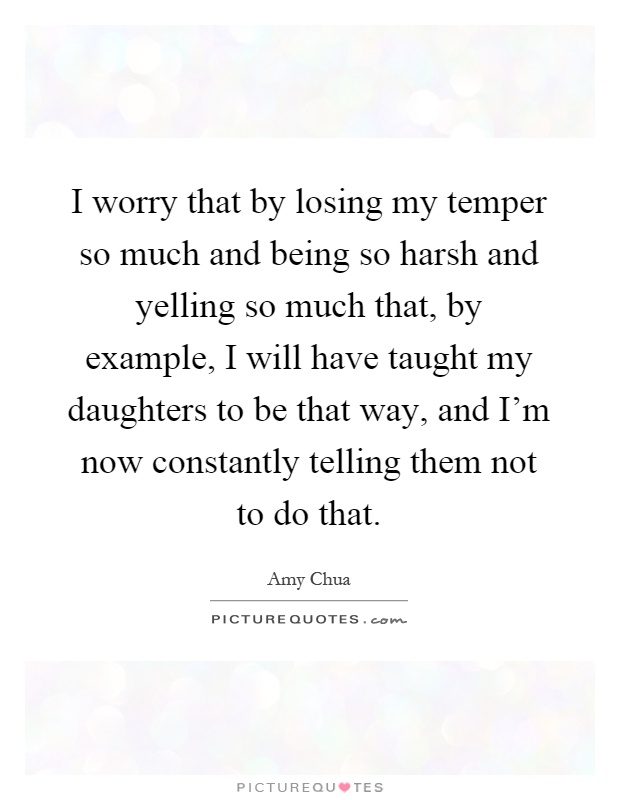 I worry that by losing my temper so much and being so harsh and yelling so much that, by example, I will have taught my daughters to be that way, and I'm now constantly telling them not to do that Picture Quote #1