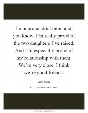 I’m a proud strict mom and, you know, I’m really proud of the two daughters I’ve raised. And I’m especially proud of my relationship with them. We’re very close. I think we’re good friends Picture Quote #1