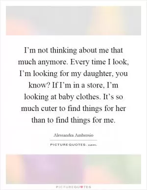I’m not thinking about me that much anymore. Every time I look, I’m looking for my daughter, you know? If I’m in a store, I’m looking at baby clothes. It’s so much cuter to find things for her than to find things for me Picture Quote #1