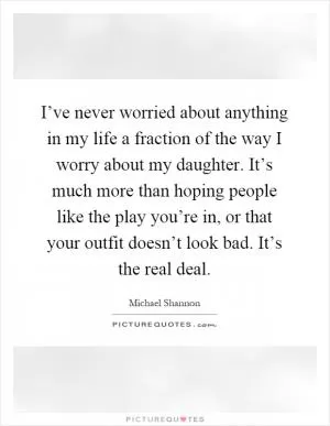 I’ve never worried about anything in my life a fraction of the way I worry about my daughter. It’s much more than hoping people like the play you’re in, or that your outfit doesn’t look bad. It’s the real deal Picture Quote #1
