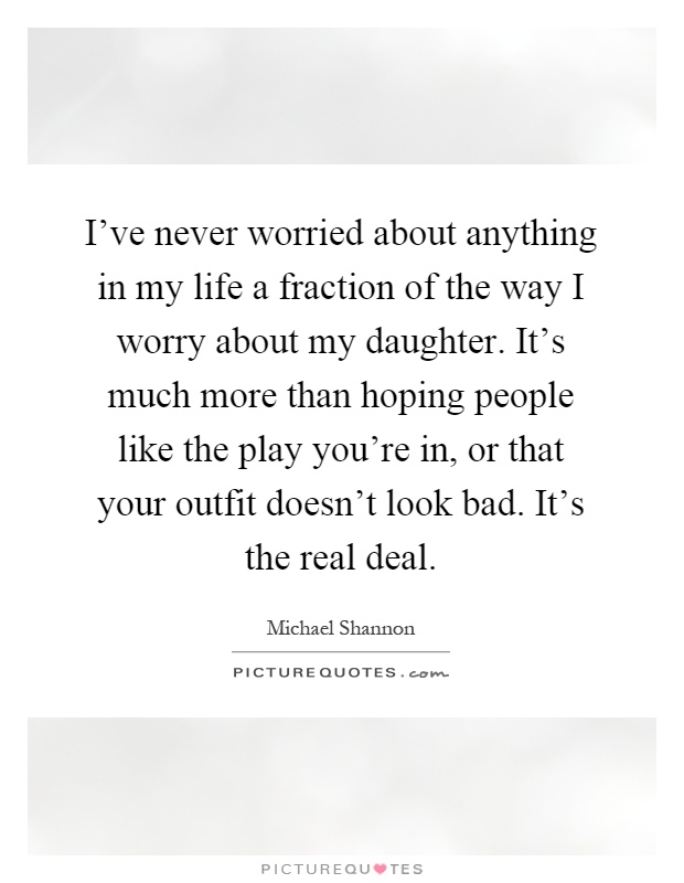 I've never worried about anything in my life a fraction of the way I worry about my daughter. It's much more than hoping people like the play you're in, or that your outfit doesn't look bad. It's the real deal Picture Quote #1