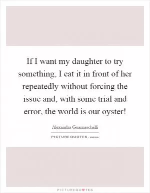 If I want my daughter to try something, I eat it in front of her repeatedly without forcing the issue and, with some trial and error, the world is our oyster! Picture Quote #1