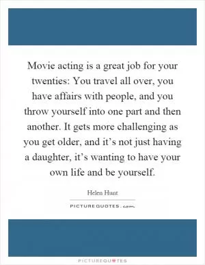 Movie acting is a great job for your twenties: You travel all over, you have affairs with people, and you throw yourself into one part and then another. It gets more challenging as you get older, and it’s not just having a daughter, it’s wanting to have your own life and be yourself Picture Quote #1