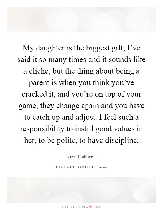 My daughter is the biggest gift; I've said it so many times and it sounds like a cliche, but the thing about being a parent is when you think you've cracked it, and you're on top of your game, they change again and you have to catch up and adjust. I feel such a responsibility to instill good values in her, to be polite, to have discipline Picture Quote #1