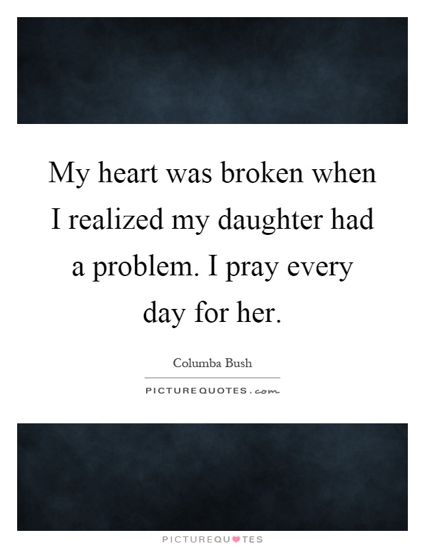 My heart was broken when I realized my daughter had a problem. I pray every day for her Picture Quote #1