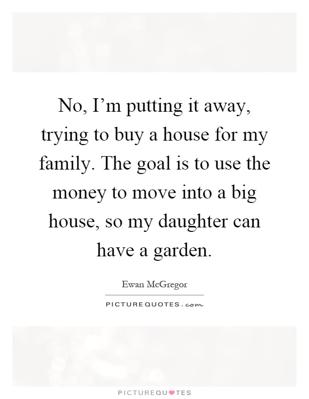 No, I'm putting it away, trying to buy a house for my family. The goal is to use the money to move into a big house, so my daughter can have a garden Picture Quote #1