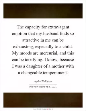 The capacity for extravagant emotion that my husband finds so attractive in me can be exhausting, especially to a child. My moods are mercurial, and this can be terrifying. I know, because I was a daughter of a mother with a changeable temperament Picture Quote #1