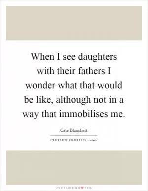 When I see daughters with their fathers I wonder what that would be like, although not in a way that immobilises me Picture Quote #1