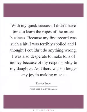 With my quick success, I didn’t have time to learn the ropes of the music business. Because my first record was such a hit, I was terribly spoiled and I thought I couldn’t do anything wrong. I was also desperate to make tons of money because of my responsibility to my daughter. And there was no longer any joy in making music Picture Quote #1