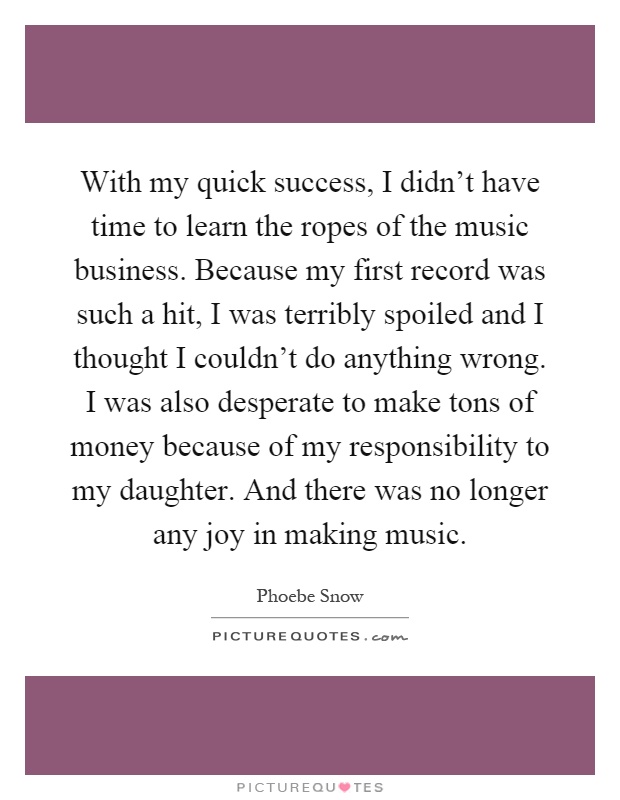 With my quick success, I didn't have time to learn the ropes of the music business. Because my first record was such a hit, I was terribly spoiled and I thought I couldn't do anything wrong. I was also desperate to make tons of money because of my responsibility to my daughter. And there was no longer any joy in making music Picture Quote #1