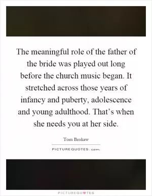 The meaningful role of the father of the bride was played out long before the church music began. It stretched across those years of infancy and puberty, adolescence and young adulthood. That’s when she needs you at her side Picture Quote #1